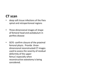 CT scan
• deep soft tissue infections of the Para
spinal and retroperitoneal regions
• Three dimensional images of shape
of femoral head and acetabulum in
perthes disease
• SCFE- confirm closure of the proximal
femoral physis. Provide three-
dimensional reconstructed CT images
used to assess the severity of residual
deformity of the upper
femur,[ especially when
reconstructive osteotomy is being
considered.
 