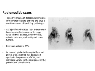 Radionuclide scans :
- sensitive means of detecting alterations
in the metabolic rate of bone and thus a
sensitive means of localizing pathology
-lacks specificity because such alterations in
bone metabolism can occur in Legg-
Calvé-Perthes disease, osteomyelitis,
osteoid osteoma, and malignant bone
tumors.
- Decrease uptake in AVN
- increased uptake in the capital femoral
physis of an involved hip, decreased
uptake in the presence of AVN, and
increased uptake in the joint space in the
presence of chondrolysis
 