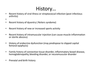 History…
• Recent history of viral illness or streptococcal infection (post infectious
arthritis)
•
• Recent history of dysentry ( Reiters syndome)
• Recent history of new or increased sports activity
• Recent history of intramuscular injection (can cause muscle inflammation
or sterile abscess)
• History of endocrine dysfunction (may predispose to slipped capital
femoral epiphysis)
• Family history of connective tissue disorder, inflammatory bowel disease,
hemoglobinopathy, bleeding disorder, or neuromuscular disorder
• Prenatal and birth history
 