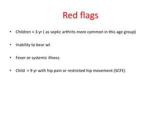 Red flags
• Children < 3 yr ( as septic arthrits more common in this age group)
• Inability to bear wt
• Fever or systemic illness
• Child > 9 yr with hip pain or restricted hip movement (SCFE)
 