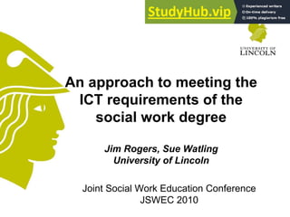 Joint Social Work Education Conference
JSWEC 2010
An approach to meeting the
ICT requirements of the
social work degree
Jim Rogers, Sue Watling
University of Lincoln
 