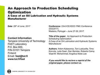 An Approach to Production Scheduling
Optimization
A Case of an Oil Lubrication and Hydraulic Systems
Manufacturer
Date: 29th of June, 2017
Contact Information
Tampere University of Technology
FAST Laboratory
P.O. Box 600,
FIN-33101 Tampere
Finland
Email: fast@tut.fi
www.tut.fi/fast
Conference: 23rd ICE/IEEE ITMC Conference
(ICE2017).
Madeira, Portugal – June 27-30, 2017
Title of the paper: An Approach to Production
Scheduling Optimization
A Case of an Oil Lubrication and Hydraulic Systems
Manufacturer
Authors: Artem Katasonov, Toni Lastusilta, Timo
Korvola, Leila Saari, Dan Bendas, Roberto Camp,
Wael M. Mohammed, Angelica Nieto Lee
if you would like to recieve a reprint of the
original paper, please contact us.
 