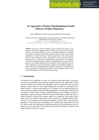 An Approach to Product Roadmapping in Small
Software Product Businesses
Jarno Vähäniitty, Casper Lassenius and Kristian Rautiainen
Helsinki University of Technology, Software Business and Engineering Institute,
POB 9600, FIN-02015 HUT, Finland
{jvahanii, cls, kqr}@soberit.hut.fi
http://www.soberit.hut.fi/sems/english/index.html
Abstract. Success in software product business requires the release of new
products and product upgrades with the right amount of features and quality
within an open market window. For this, a systematic approach for managing
the contents, timing and roles of future product releases as well as the product
architecture is needed. In practice, such an approach is often missing, espe-
cially in small companies, due to inexperience, unclear priorities, time-to-
market pressures, or the lack of suitable process infrastructure. In this paper,
we present an approach based on product roadmapping that can aid such com-
panies in their product planning. We also discuss initial experiences from us-
ing the approach in three small software companies. The product roadmap ex-
presses the release and development schedules, composition of individual re-
leases, changes to the underlying technology, services requiring attention from
product development and the planned resource usage.
1 Introduction
In addition to the capability to invent new solutions and realise them as software,
success in the software product business requires delivering the right kind of prod-
ucts to the market at the right time. Managing contents, timing and roles for future
product releases based on the market information available is a prerequisite for
timely delivery of good-enough quality [16]. Contents refer to linking product fea-
tures to business requirements and market opportunities, and deciding which features
to include in which release. Timing is about identifying and exploiting a window of
opportunity, making necessary trade-offs between functionality, quality and time-to-
market based on assessing the product against its competitors and market needs.
Roles refer to the releases’type (major, minor, patch etc.), intended business impli-
cations for the company and the planned audience for the release. Successful ap-
proaches to software product development, for example those described in [6] and
[7], often involve evolving both the individual products and the technologies they are
based on at the same time. Thus, planning the product architecture together with
future releases is crucial for success.
 
