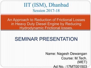 An Approach to Reduction of Frictional Losses
in Heavy Duty Diesel Engine by Reducing
Hydrodynamic Frictional losses.
SEMINAR PRESENTATION
Name: Nagesh Dewangan
Course: M.Tech.
(MET)
Ad No. :17MT001503
IIT (ISM), Dhanbad
Session 2017-18
 