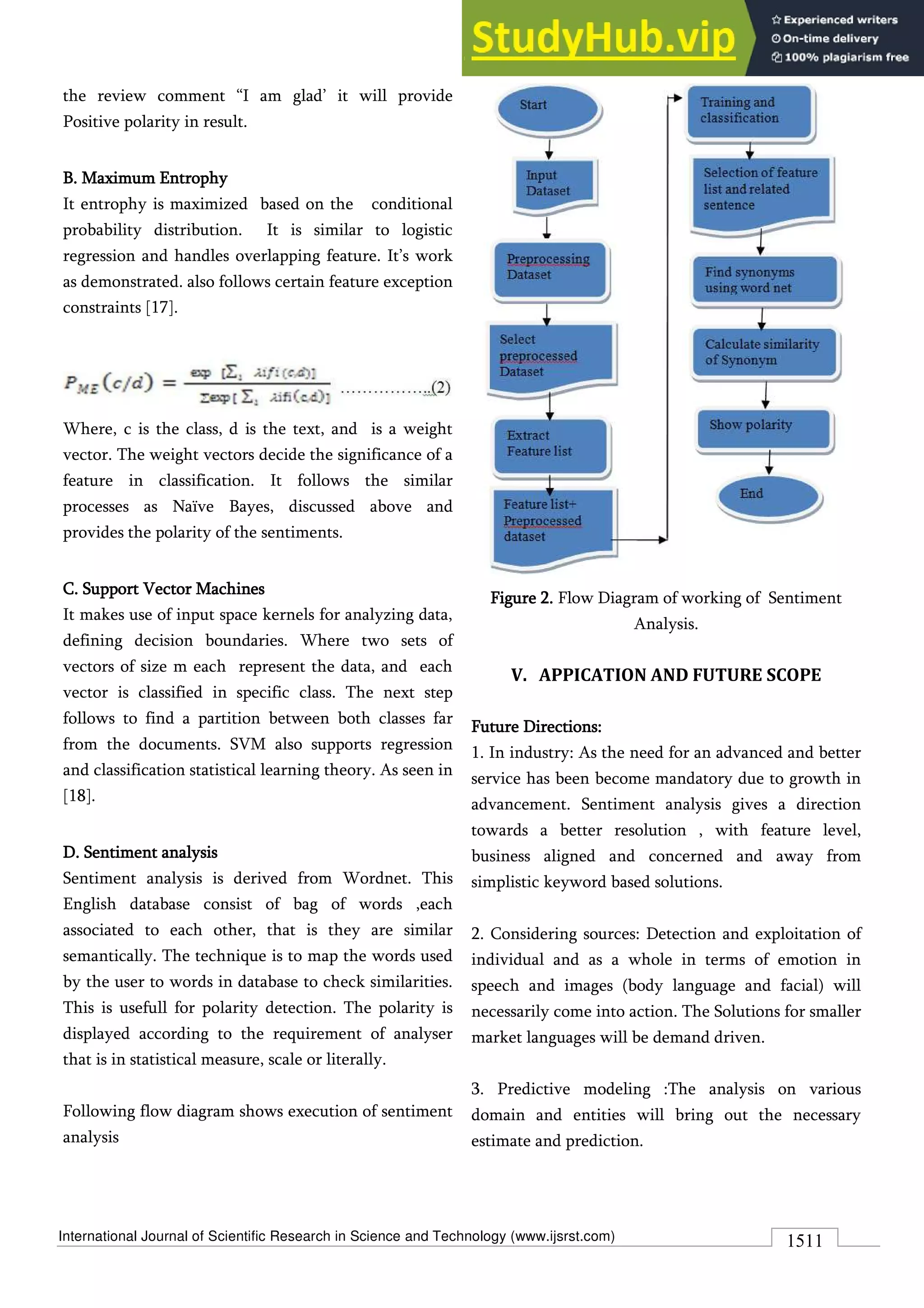 International Journal of Scientific Research in Science and Technology (www.ijsrst.com) 1511
the review comment “I am glad’ it will provide
Positive polarity in result.
B. Maximum Entrophy
It entrophy is maximized based on the conditional
probability distribution. It is similar to logistic
regression and handles overlapping feature. It’s work
as demonstrated. also follows certain feature exception
constraints [17].
Where, c is the class, d is the text, and is a weight
vector. The weight vectors decide the significance of a
feature in classification. It follows the similar
processes as Naïve Bayes, discussed above and
provides the polarity of the sentiments.
C. Support Vector Machines
It makes use of input space kernels for analyzing data,
defining decision boundaries. Where two sets of
vectors of size m each represent the data, and each
vector is classified in specific class. The next step
follows to find a partition between both classes far
from the documents. SVM also supports regression
and classification statistical learning theory. As seen in
[18].
D. Sentiment analysis
Sentiment analysis is derived from Wordnet. This
English database consist of bag of words ,each
associated to each other, that is they are similar
semantically. The technique is to map the words used
by the user to words in database to check similarities.
This is usefull for polarity detection. The polarity is
displayed according to the requirement of analyser
that is in statistical measure, scale or literally.
Following flow diagram shows execution of sentiment
analysis
Figure 2. Flow Diagram of working of Sentiment
Analysis.
V. APPICATION AND FUTURE SCOPE
Future Directions:
1. In industry: As the need for an advanced and better
service has been become mandatory due to growth in
advancement. Sentiment analysis gives a direction
towards a better resolution , with feature level,
business aligned and concerned and away from
simplistic keyword based solutions.
2. Considering sources: Detection and exploitation of
individual and as a whole in terms of emotion in
speech and images (body language and facial) will
necessarily come into action. The Solutions for smaller
market languages will be demand driven.
3. Predictive modeling :The analysis on various
domain and entities will bring out the necessary
estimate and prediction.
 