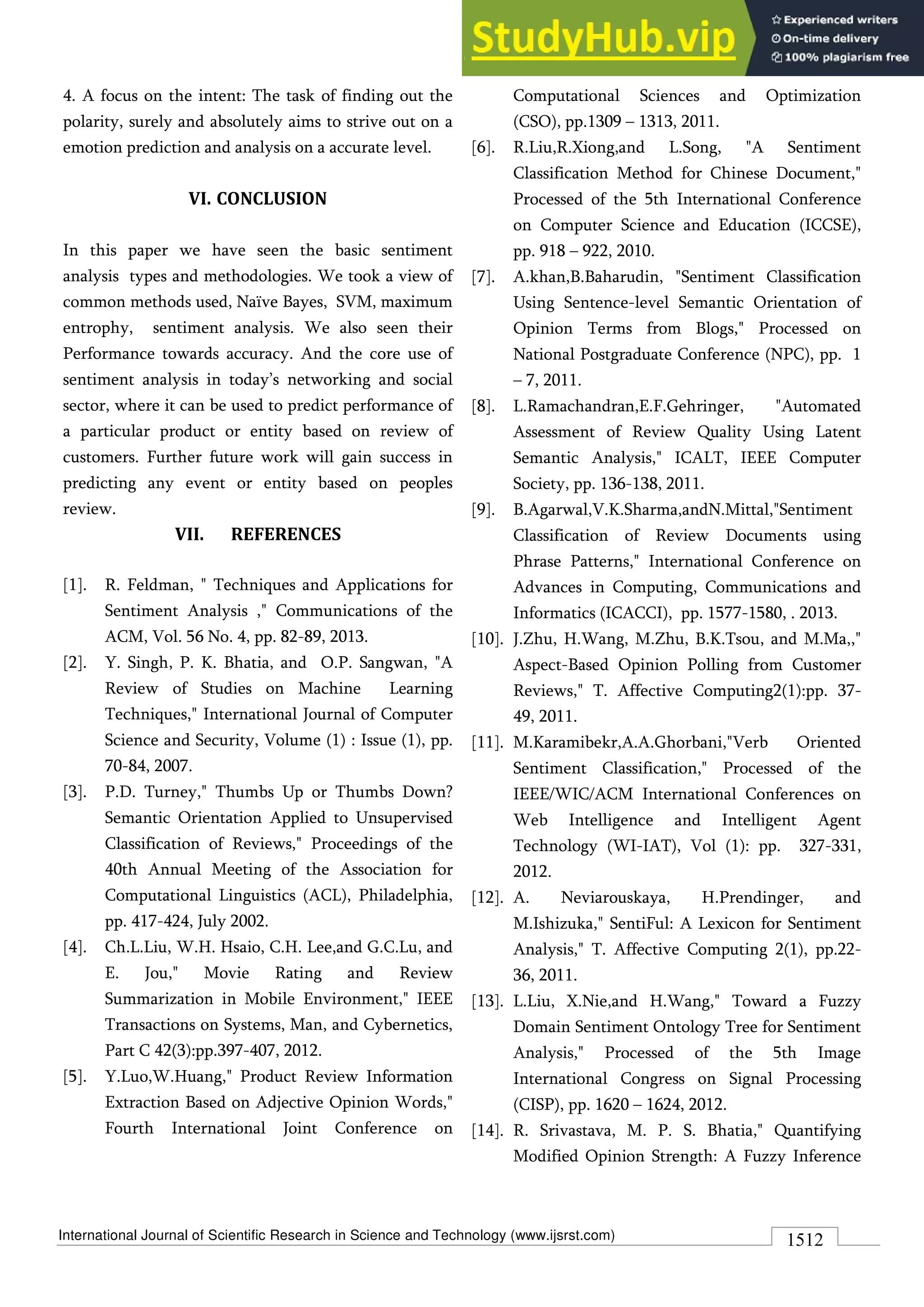 International Journal of Scientific Research in Science and Technology (www.ijsrst.com) 1512
4. A focus on the intent: The task of finding out the
polarity, surely and absolutely aims to strive out on a
emotion prediction and analysis on a accurate level.
VI. CONCLUSION
In this paper we have seen the basic sentiment
analysis types and methodologies. We took a view of
common methods used, Naïve Bayes, SVM, maximum
entrophy, sentiment analysis. We also seen their
Performance towards accuracy. And the core use of
sentiment analysis in today’s networking and social
sector, where it can be used to predict performance of
a particular product or entity based on review of
customers. Further future work will gain success in
predicting any event or entity based on peoples
review.
VII. REFERENCES
[1]. R. Feldman, " Techniques and Applications for
Sentiment Analysis ," Communications of the
ACM, Vol. 56 No. 4, pp. 82-89, 2013.
[2]. Y. Singh, P. K. Bhatia, and O.P. Sangwan, "A
Review of Studies on Machine Learning
Techniques," International Journal of Computer
Science and Security, Volume (1) : Issue (1), pp.
70-84, 2007.
[3]. P.D. Turney," Thumbs Up or Thumbs Down?
Semantic Orientation Applied to Unsupervised
Classification of Reviews," Proceedings of the
40th Annual Meeting of the Association for
Computational Linguistics (ACL), Philadelphia,
pp. 417-424, July 2002.
[4]. Ch.L.Liu, W.H. Hsaio, C.H. Lee,and G.C.Lu, and
E. Jou," Movie Rating and Review
Summarization in Mobile Environment," IEEE
Transactions on Systems, Man, and Cybernetics,
Part C 42(3):pp.397-407, 2012.
[5]. Y.Luo,W.Huang," Product Review Information
Extraction Based on Adjective Opinion Words,"
Fourth International Joint Conference on
Computational Sciences and Optimization
(CSO), pp.1309 – 1313, 2011.
[6]. R.Liu,R.Xiong,and L.Song, "A Sentiment
Classification Method for Chinese Document,"
Processed of the 5th International Conference
on Computer Science and Education (ICCSE),
pp. 918 – 922, 2010.
[7]. A.khan,B.Baharudin, "Sentiment Classification
Using Sentence-level Semantic Orientation of
Opinion Terms from Blogs," Processed on
National Postgraduate Conference (NPC), pp. 1
– 7, 2011.
[8]. L.Ramachandran,E.F.Gehringer, "Automated
Assessment of Review Quality Using Latent
Semantic Analysis," ICALT, IEEE Computer
Society, pp. 136-138, 2011.
[9]. B.Agarwal,V.K.Sharma,andN.Mittal,"Sentiment
Classification of Review Documents using
Phrase Patterns," International Conference on
Advances in Computing, Communications and
Informatics (ICACCI), pp. 1577-1580, . 2013.
[10]. J.Zhu, H.Wang, M.Zhu, B.K.Tsou, and M.Ma,,"
Aspect-Based Opinion Polling from Customer
Reviews," T. Affective Computing2(1):pp. 37-
49, 2011.
[11]. M.Karamibekr,A.A.Ghorbani,"Verb Oriented
Sentiment Classification," Processed of the
IEEE/WIC/ACM International Conferences on
Web Intelligence and Intelligent Agent
Technology (WI-IAT), Vol (1): pp. 327-331,
2012.
[12]. A. Neviarouskaya, H.Prendinger, and
M.Ishizuka," SentiFul: A Lexicon for Sentiment
Analysis," T. Affective Computing 2(1), pp.22-
36, 2011.
[13]. L.Liu, X.Nie,and H.Wang," Toward a Fuzzy
Domain Sentiment Ontology Tree for Sentiment
Analysis," Processed of the 5th Image
International Congress on Signal Processing
(CISP), pp. 1620 – 1624, 2012.
[14]. R. Srivastava, M. P. S. Bhatia," Quantifying
Modified Opinion Strength: A Fuzzy Inference
 