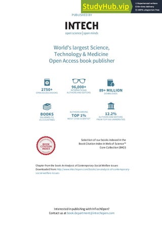 2750+
OPEN ACCESS BOOKS
96,000+
INTERNATIONAL
AUTHORS AND EDITORS
89+ MILLION
DOWNLOADS
BOOKS
DELIVERED TO
151 COUNTRIES
AUTHORS AMONG
TOP 1%
MOST CITED SCIENTIST
12.2%
AUTHORS AND EDITORS
FROM TOP 500 UNIVERSITIES
Selection of our books indexed in the
Book Citation Index in Web of Science™
Core Collection (BKCI)
Chapter from the book An Analysis of Contemporary Social Welfare Issues
Downloaded from: http://www.intechopen.com/books/an-analysis-of-contemporary-
social-welfare-issues
PUBLISHED BY
World's largest Science,
Technology & Medicine
Open Access book publisher
Interested inpublishing withInTechOpen?
Contact us at book.department@intechopen.com
 