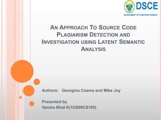 AN APPROACH TO SOURCE CODE
     PLAGIARISM DETECTION AND
INVESTIGATION USING LATENT SEMANTIC
              ANALYSIS




Authors: Georgina Cosma and Mike Joy

Presented by
Varsha Bhat K(1DS09CS105)
 