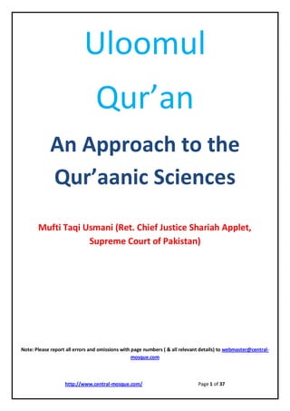 http://www.central-mosque.com/ Page 1 of 37 
Uloomul 
Qur’an 
An Approach to the Qur’aanic Sciences 
Mufti Taqi Usmani (Ret. Chief Justice Shariah Applet, Supreme Court of Pakistan) 
Note: Please report all errors and omissions with page numbers ( & all relevant details) to webmaster@central- mosque.com 
 