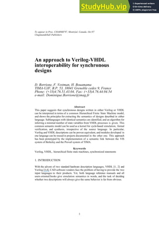 To appear in Proc. CHARME'97, Montréal, Canada, Oct.97
Chapman&Hall Publishers
1
An approach to Verilog-VHDL
interoperability for synchronous
designs
D. Borrione, F. Vestman, H. Bouamama
TIMA-UJF, B.P. 53, 38041 Grenoble cedex 9, France
Phone: (+33)4.76.51.43.04, Fax: (+33)4.76.44.04.54
e-mail: Dominique.Borrione@imag.fr
Abstract
This paper suggests that synchronous designs written in either Verilog or VHDL
can be interpreted in terms of a common Hierarchical Finite State Machine model,
and shows the principles for extracting the semantics of designs described in either
language. Sublanguages with identical semantics are identified, and an algorithm for
inferring a minimal number of state variables from VHDL processes is given. This
common semantic model can be used as a kernel for cycle-based simulation, formal
verification, and synthesis, irrespective of the source language. In particular,
Verilog and VHDL descriptions can be proven equivalent, and modules developed in
one language can be reused in projects documented in the other one. This approach
has been prototyped by the implementation of a semantic link between the VIS
system of Berkeley and the Prevail system of TIMA.
Keywords
Verilog, VHDL, hierarchical finite state machines, synchronized statements
1. INTRODUCTION
With the advent of two standard hardware description languages, VHDL [1, 2] and
Verilog [3,4], CAD software vendors face the problem of having to provide the two
input languages to their products. Yet, both language reference manuals and all
users oriented books give simulation semantics in words, and the task of deciding
whether two descriptions will always give the same behavior is far from obvious.
 