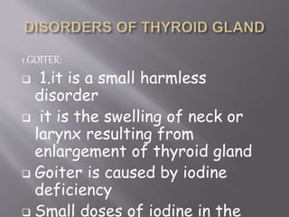 1.GOITER:
 1.it is a small harmless
disorder
 it is the swelling of neck or
larynx resulting from
enlargement of thyroid gland
 Goiter is caused by iodine
deficiency
 Small doses of iodine in the
 