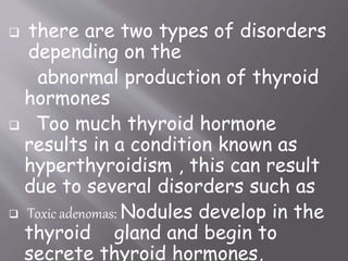  there are two types of disorders
depending on the
abnormal production of thyroid
hormones
 Too much thyroid hormone
results in a condition known as
hyperthyroidism , this can result
due to several disorders such as
 Toxic adenomas: Nodules develop in the
thyroid gland and begin to
secrete thyroid hormones,
 