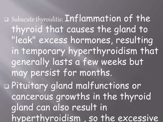  Subacute thyroiditis: Inflammation of the
thyroid that causes the gland to
"leak" excess hormones, resulting
in temporary hyperthyroidism that
generally lasts a few weeks but
may persist for months.
 Pituitary gland malfunctions or
cancerous growths in the thyroid
gland can also result in
hyperthyroidism , so the excessive
 