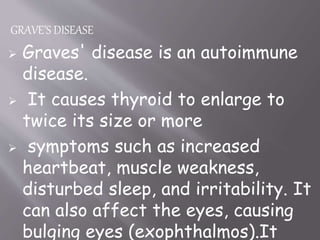 GRAVE’S DISEASE
 Graves' disease is an autoimmune
disease.
 It causes thyroid to enlarge to
twice its size or more
 symptoms such as increased
heartbeat, muscle weakness,
disturbed sleep, and irritability. It
can also affect the eyes, causing
bulging eyes (exophthalmos).It
 
