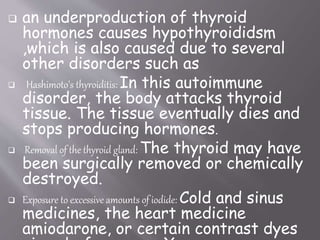  an underproduction of thyroid
hormones causes hypothyroididsm
,which is also caused due to several
other disorders such as
 Hashimoto's thyroiditis: In this autoimmune
disorder, the body attacks thyroid
tissue. The tissue eventually dies and
stops producing hormones.
 Removal of the thyroid gland: The thyroid may have
been surgically removed or chemically
destroyed.
 Exposure to excessive amounts of iodide: Cold and sinus
medicines, the heart medicine
amiodarone, or certain contrast dyes
 