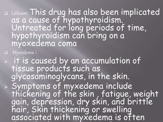  Lithium: This drug has also been implicated
as a cause of hypothyroidism.
Untreated for long periods of time,
hypothyroidism can bring on a
myoxedema coma
 Myxedema :
 it is caused by an accumulation of
tissue products such as
glycosaminoglycans, in the skin.
 Symptoms of myxedema include
thickening of the skin , fatigue, weight
gain, depression, dry skin, and brittle
hair, Skin thickening or swelling
associated with myxedema is often
 