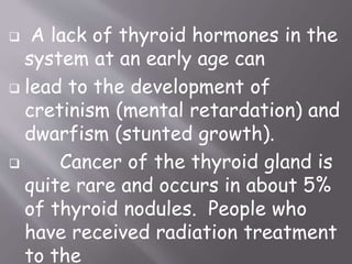  A lack of thyroid hormones in the
system at an early age can
 lead to the development of
cretinism (mental retardation) and
dwarfism (stunted growth).
 Cancer of the thyroid gland is
quite rare and occurs in about 5%
of thyroid nodules. People who
have received radiation treatment
to the
 
