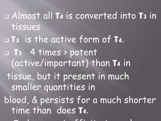  Almost all T4 is converted into T3 in
tissues
 T3 is the active form of T4.
 T3 4 times > potent
(active/important) than T4 in
tissue, but it present in much
smaller quantities in
blood, & persists for a much shorter
time than does T4.
 