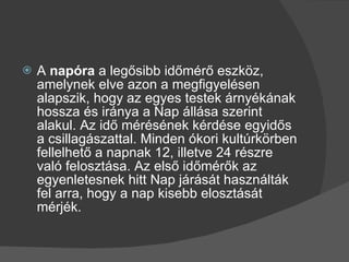 A  napóra  a legősibb időmérő eszköz, amelynek elve azon a megfigyelésen alapszik, hogy az egyes testek árnyékának hossza és iránya a Nap állása szerint alakul. Az idő mérésének kérdése egyidős a csillagászattal. Minden ókori kultúrkörben fellelhető a napnak 12, illetve 24 részre való felosztása. Az első időmérők az egyenletesnek hitt Nap járását használták fel arra, hogy a nap kisebb elosztását mérjék. 