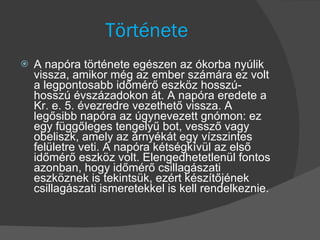 Története A napóra története egészen az ókorba nyúlik vissza, amikor még az ember számára ez volt a legpontosabb időmérő eszköz hosszú-hosszú évszázadokon át. A napóra eredete a Kr. e. 5. évezredre vezethető vissza. A legősibb napóra az úgynevezett gnómon: ez egy függőleges tengelyű bot, vessző vagy obeliszk, amely az árnyékát egy vízszintes felületre veti. A napóra kétségkívül az első időmérő eszköz volt. Elengedhetetlenül fontos azonban, hogy időmérő csillagászati eszköznek is tekintsük, ezért készítőjének csillagászati ismeretekkel is kell rendelkeznie. 
