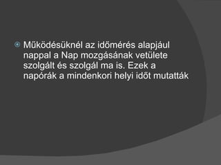 Működésüknél az időmérés alapjául nappal a Nap mozgásának vetülete szolgált és szolgál ma is. Ezek a napórák a mindenkori helyi időt mutatták 