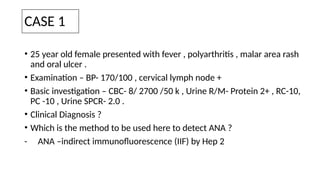 CASE 1
• 25 year old female presented with fever , polyarthritis , malar area rash
and oral ulcer .
• Examination – BP- 170/100 , cervical lymph node +
• Basic investigation – CBC- 8/ 2700 /50 k , Urine R/M- Protein 2+ , RC-10,
PC -10 , Urine SPCR- 2.0 .
• Clinical Diagnosis ?
• Which is the method to be used here to detect ANA ?
- ANA –indirect immunofluorescence (IIF) by Hep 2
 