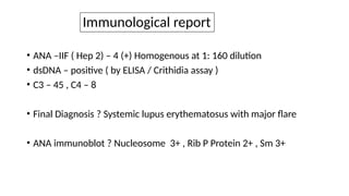 Immunological report
• ANA –IIF ( Hep 2) – 4 (+) Homogenous at 1: 160 dilution
• dsDNA – positive ( by ELISA / Crithidia assay )
• C3 – 45 , C4 – 8
• Final Diagnosis ? Systemic lupus erythematosus with major flare
• ANA immunoblot ? Nucleosome 3+ , Rib P Protein 2+ , Sm 3+
 
