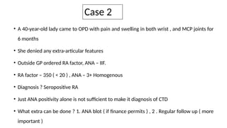 Case 2
• A 40-year-old lady came to OPD with pain and swelling in both wrist , and MCP joints for
6 months
• She denied any extra-articular features
• Outside GP ordered RA factor, ANA – IIF.
• RA factor – 350 ( < 20 ) , ANA – 3+ Homogenous
• Diagnosis ? Seropositive RA
• Just ANA positivity alone is not sufficient to make it diagnosis of CTD
• What extra can be done ? 1. ANA blot ( if finance permits ) , 2 . Regular follow up ( more
important )
 