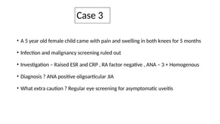 Case 3
• A 5 year old female child came with pain and swelling in both knees for 5 months
• Infection and malignancy screening ruled out
• Investigation – Raised ESR and CRP , RA factor negative , ANA – 3 + Homogenous
• Diagnosis ? ANA positive oligoarticular JIA
• What extra caution ? Regular eye screening for asymptomatic uveitis
 