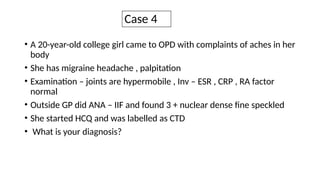 Case 4
• A 20-year-old college girl came to OPD with complaints of aches in her
body
• She has migraine headache , palpitation
• Examination – joints are hypermobile , Inv – ESR , CRP , RA factor
normal
• Outside GP did ANA – IIF and found 3 + nuclear dense fine speckled
• She started HCQ and was labelled as CTD
• What is your diagnosis?
 