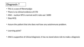 Diagnosis ?
• This is a case of fibromyalgia
• There is no clinical evidence of CTD
• ANA – nuclear DFS is normal and it rules out SARD
• Stop HCQ
• Assure the patient that she does not have any autoimmune problem.
• Learning point?
• ANA is supportive of clinical diagnosis; it has no stand-alone role to make a diagnosis
 