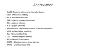 Abbreviation
• SARD- Systemic autoimmune rheumatic disease
• ANA –anti nuclear antibody
• ACA- anti-cellular antibody
• SLE- systemic lupus erythematosus
• SSc- systemic sclerosis
• SJS- sjogren syndrome
• IIM –idiopathic inflammatory myositis /autoimmune myositis
• ASS- anti-synthetase syndrome
• RA – Rheumatoid arthritis
• JIA – Juvenile idiopathic arthritis
• RP – Raynaud Phenomenon
• MCTD – Mixed connective tissue disorder
• UCTD – Undifferentiated CTD
 
