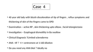 Case 4
• 40 year old lady with bluish discoloration of tip of fingers , reflux symptoms and
thickening of skin of the fingers came to OPD
• Examination – active RP , skin thickening upto elbow , facial telangiectasia
• Investigation – Esophageal dismotility in Ba swallow
• Clinical Diagnosis ?Limited scleroderma
• ANA –IIF ? 4 + centromere at 1:160 dilution
• Do you need any ANA blot ? Ideally no
 