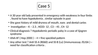 Case 5
• A 30 year old lady presented in emergency with weakness in four limbs
, found to have hypokalemia , similar episode in past
• She gave history of mild dryness of mouth, eyes and dental caries
• Investigation – K – 2.3 , HC03- 12 , C3 – 45 , C4- 12
• Clinical diagnosis ? Hypokalemic periodic palsy in a case of Sjogren
syndrome
• ANA-IIF ( Hep 2000 ) – 4 + fine speckled pattern
• Any other test ? Anti SS A (R060) and SS B (La) (Immunoassay /ELISA ) –
need for classification criteria .
 