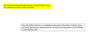 Anti-SS-A/Ro (Ro60) and AIM-specific autoantibodies may
be undetected in HEp-2 IIFA-screening
The HEp-2000 cell line is a modified substrate of the HEp-2 cell line that
has been genetically engineered to increase the expression of SS-A/Ro60
in transfected cells
 