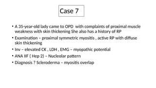 Case 7
• A 35-year-old lady came to OPD with complaints of proximal muscle
weakness with skin thickening She also has a history of RP
• Examination – proximal symmetric myositis , active RP with diffuse
skin thickening
• Inv – elevated CK , LDH , EMG – myopathic potential
• ANA IIF ( Hep 2) – Nucleolar pattern
• Diagnosis ? Scleroderma – myositis overlap
 