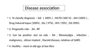 Disease association
• 1. To classify diagnosis – SLE ( 100% ) , MCTD (100 %) , AIH (100% ) ,
Drug induced lupus (100%) , SSc ( 97%) , IIM ( 70%) , SJS (90%)
• 2. Prognostic role - JIA , RP
• 3. Can be positive ,but no role – RA , fibromyalgia , infection ,
malignancy , silicon implant , thyroid disease, relatives of SARD
• 4. Healthy – more in old age at low titre
 