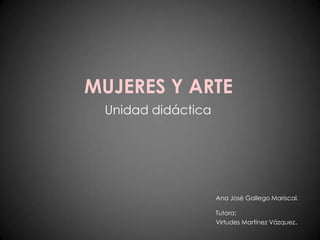 MUJERES Y ARTE Unidad didáctica Ana José Gallego Mariscal. Tutora: Virtudes Martínez Vázquez. 