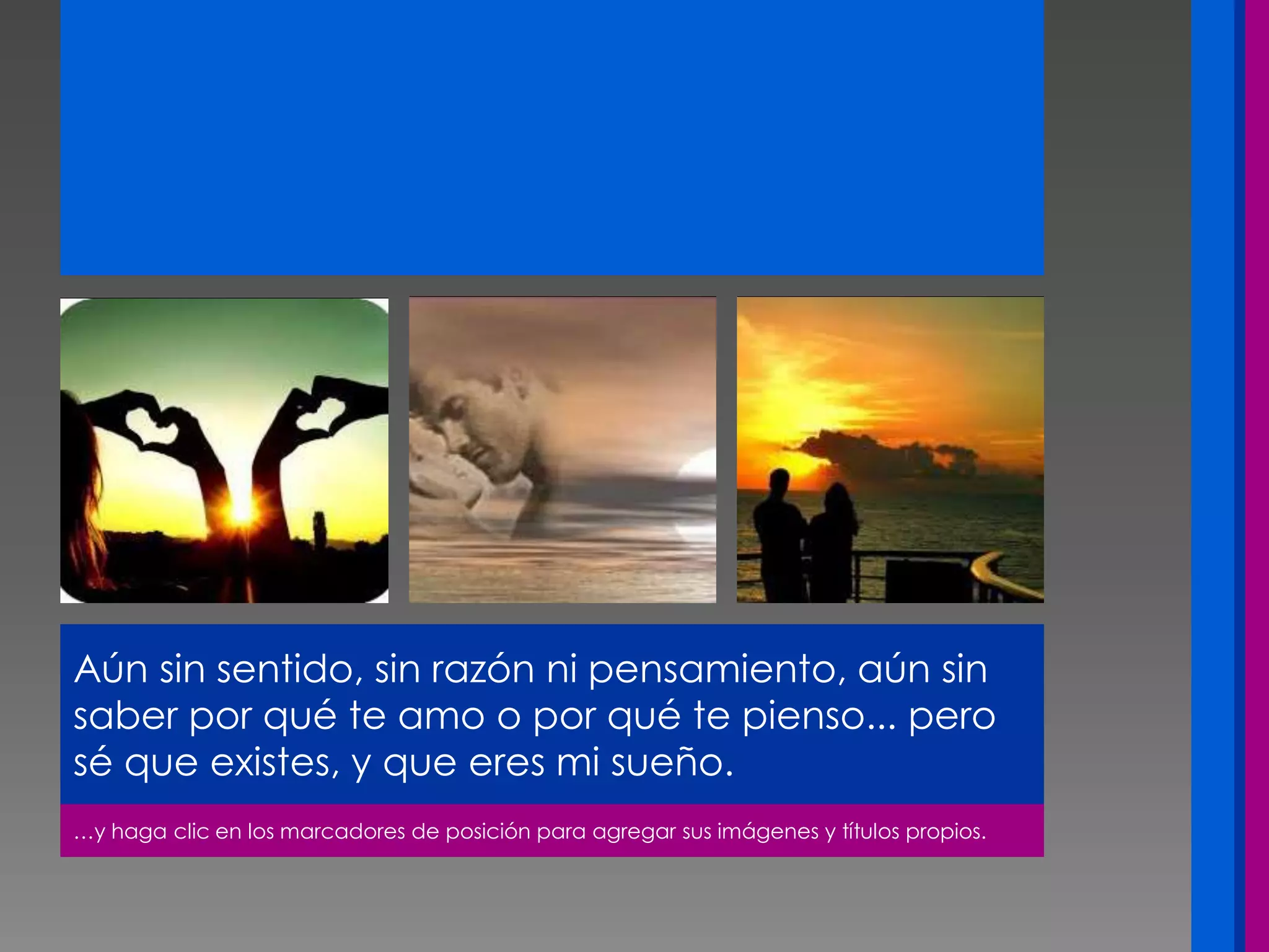 …y haga clic en los marcadores de posición para agregar sus imágenes y títulos propios.
Aún sin sentido, sin razón ni pensamiento, aún sin
saber por qué te amo o por qué te pienso... pero
sé que existes, y que eres mi sueño.