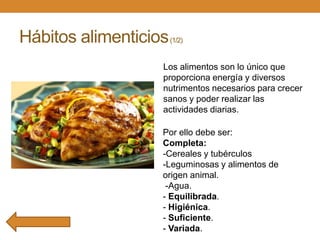 Hábitos alimenticios

(1/2)

Los alimentos son lo único que
proporciona energía y diversos
nutrimentos necesarios para crecer
sanos y poder realizar las
actividades diarias.
Por ello debe ser:
Completa:
-Cereales y tubérculos
-Leguminosas y alimentos de
origen animal.
-Agua.
- Equilibrada.
- Higiénica.
- Suficiente.
- Variada.

 