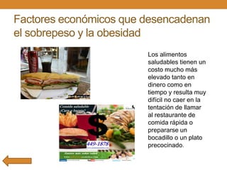Factores económicos que desencadenan
el sobrepeso y la obesidad
Los alimentos
saludables tienen un
costo mucho más
elevado tanto en
dinero como en
tiempo y resulta muy
difícil no caer en la
tentación de llamar
al restaurante de
comida rápida o
prepararse un
bocadillo o un plato
precocinado.

 