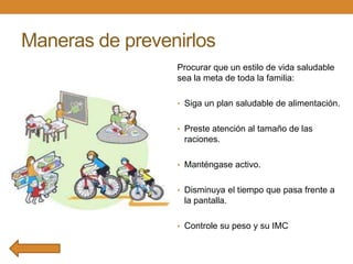 Maneras de prevenirlos
Procurar que un estilo de vida saludable
sea la meta de toda la familia:
• Siga un plan saludable de alimentación.
• Preste atención al tamaño de las

raciones.
• Manténgase activo.
• Disminuya el tiempo que pasa frente a

la pantalla.
• Controle su peso y su IMC

 
