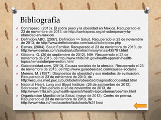 Bibliografía
O

O
O
O

O
O

O

O

Contrapeso. (2013). El sobre peso y la obesidad en Mexico. Recuperado el
23 de noviembre de 2013, de http://contrapeso.org/el-sobrepeso-y-laobesidad-en-mexico/
Definicion ABC. (2007). Definicion >> Salud. Recuperado el 23 de noviembre
de 2013, de http://www.definicionabc.com/salud/sobrepeso.php
Esmas. (2004). Salud Familiar. Recuperado el 23 de noviembre de 2013, de
http://www.esmas.com/salud/saludfamiliar/ninosyninas/435791.html
Gibbons, G. (26 de septiembre de 2012). NIH. Recuperado el 23 de
noviembre de 2013, de http://www.nhlbi.nih.gov/health-spanish/healthtopics/temas/obe/prevention.html
Guiaobesidad.com. (2013). Causas socielas de la obesida. Recuperado el 23
de noviembre de 2013, de http://www.guiaobesidad.com/causas-sociales
Moreno, M. (1997). Diagnostico de obesidad y sus metodos de evaluacion.
Recuperado el 23 de noviembre de 2013, de
http://escuela.med.puc.cl/publ/boletin/obesidad/diagnosticoobesidad.html
National Heart, Lung and Blood Institute. (26 de septiembre de 2012).
Sobrepeso. Recuperado el 23 de noviembre de 2013, de
http://www.nhlbi.nih.gov/health-spanish/health-topics/temas/obe/risk.html
Organizacion Mundial de la Salud. (mayo de 2012). Centro de prensa.
Recuperado el 23 de noviembre de 2013, de
http://www.who.int/mediacentre/factsheets/fs311/es/

 