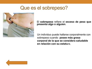 Que es el sobrepeso?
El sobrepeso refiere el exceso de peso que
presenta algo o alguien.

Un individuo puede hallarse corporalmente con
sobrepeso cuando posee más grasa
corporal de la que se considera saludable
en relación con su estatura.

 