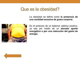 Que es la obesidad?
La obesidad se define como la presencia de
una cantidad excesiva de grasa corporal.
Es el producto de un balance calórico positivo,
ya sea por medio de un elevado aporte
energético o por una reducción del gasto de
energía.

 