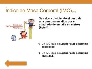 Índice de Masa Corporal (IMC)

(2/2)

Se calcula dividiendo el peso de
una persona en kilos por el
cuadrado de su talla en metros
(kg/m2).

 Un IMC igual o superior a 25 determina
sobrepeso.
 Un IMC igual o superior a 30 determina
obesidad.

 