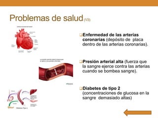 Problemas de salud

(1/3)

Enfermedad de las arterias

coronarias (depósito de placa
dentro de las arterias coronarias).

Presión arterial alta (fuerza que

la sangre ejerce contra las arterias
cuando se bombea sangre).

Diabetes de tipo 2

(concentraciones de glucosa en la
sangre demasiado altas)

 