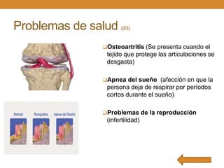 Problemas de salud

(3/3)

Osteoartritis (Se presenta cuando el

tejido que protege las articulaciones se
desgasta)
Apnea del sueño (afección en que la

persona deja de respirar por períodos
cortos durante el sueño)
Problemas de la reproducción

(infertilidad)

 