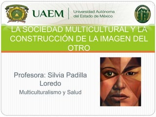 Profesora: Silvia Padilla
Loredo
Multiculturalismo y Salud
LA SOCIEDAD MULTICULTURAL Y LA
CONSTRUCCIÓN DE LA IMAGEN DEL
OTRO
 