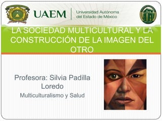 Profesora: Silvia Padilla
Loredo
Multiculturalismo y Salud
LA SOCIEDAD MULTICULTURAL Y LA
CONSTRUCCIÓN DE LA IMAGEN DEL
OTRO
 